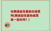 吃肠道益生菌能吃咸菜吗(肠道益生菌和咸菜能一起吃吗？)