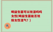 喝益生菌可以祛湿吗吗女性(喝益生菌能否祛除女性湿气？)