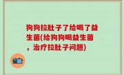 狗狗拉肚子了给喝了益生菌(给狗狗喝益生菌，治疗拉肚子问题)