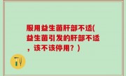 服用益生菌肝部不适(益生菌引发的肝部不适，该不该停用？)