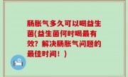 肠胀气多久可以喝益生菌(益生菌何时喝最有效？解决肠胀气问题的最佳时间！)