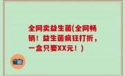 全网卖益生菌(全网畅销！益生菌疯狂打折，一盒只要XX元！)