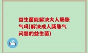 益生菌能解决大人肠胀气吗(解决成人肠胀气问题的益生菌)