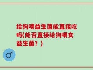 给狗喂益生菌能直接吃吗(能否直接给狗喂食益生菌？)