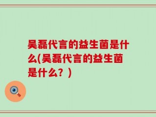吴磊代言的益生菌是什么(吴磊代言的益生菌是什么？)