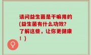 请问益生菌是干嘛用的(益生菌有什么功效？了解这些，让你更健康！)
