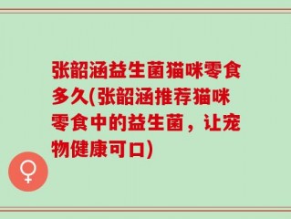 张韶涵益生菌猫咪零食多久(张韶涵推荐猫咪零食中的益生菌，让宠物健康可口)