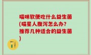 喵咪软便吃什么益生菌(喵星人腹泻怎么办？推荐几种适合的益生菌)