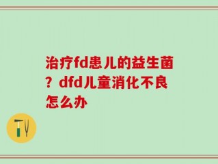 治疗fd患儿的益生菌？dfd儿童消化不良怎么办
