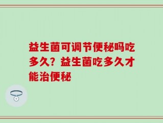 益生菌可调节便秘吗吃多久？益生菌吃多久才能治便秘