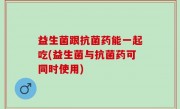 益生菌跟抗菌药能一起吃(益生菌与抗菌药可同时使用)