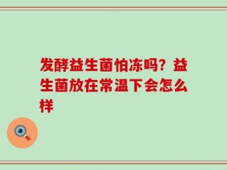 发酵益生菌怕冻吗？益生菌放在常温下会怎么样