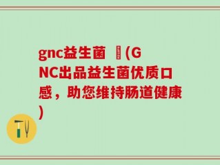 gnc益生菌 壞(GNC出品益生菌优质口感，助您维持肠道健康)