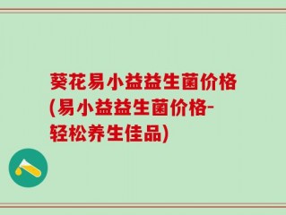 葵花易小益益生菌价格(易小益益生菌价格-轻松养生佳品)
