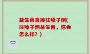 益生菌直接往嗓子倒(往嗓子倒益生菌，你会怎么样？)