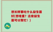 想长胖要吃什么益生菌好(想增重？这些益生菌可以帮忙！)