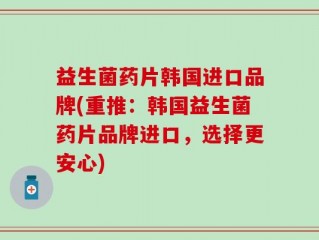益生菌药片韩国进口品牌(重推：韩国益生菌药片品牌进口，选择更安心)