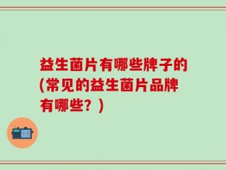益生菌片有哪些牌子的(常见的益生菌片品牌有哪些？)