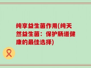 纯享益生菌作用(纯天然益生菌：保护肠道健康的最佳选择)