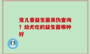 宠儿香益生菌真伪查询？幼犬吃的益生菌哪种好