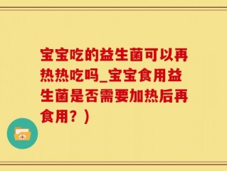 宝宝吃的益生菌可以再热热吃吗_宝宝食用益生菌是否需要加热后再食用？)