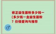 修正益生菌粉多少钱一(多少钱一盒益生菌粉？价格查询与推荐