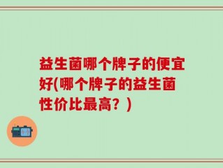 益生菌哪个牌子的便宜好(哪个牌子的益生菌性价比最高？)