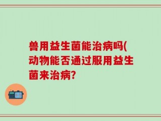 兽用益生菌能治病吗(动物能否通过服用益生菌来治病？