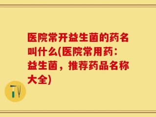 医院常开益生菌的药名叫什么(医院常用药：益生菌，推荐药品名称大全)