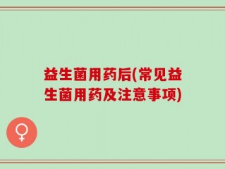 益生菌用药后(常见益生菌用药及注意事项)