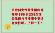 贝欧科女性益生菌和月神哪个好(贝欧科女性益生菌与月神哪个更适合女性呢，了解一下？