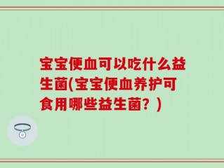 宝宝便血可以吃什么益生菌(宝宝便血养护可食用哪些益生菌？)