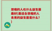 想瘦的人吃什么益生菌最好(最适合想瘦的人食用的益生菌是什么？)