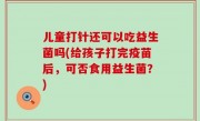 儿童打针还可以吃益生菌吗(给孩子打完疫苗后，可否食用益生菌？)