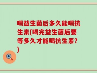 喝益生菌后多久能喝抗生素(喝完益生菌后要等多久才能喝抗生素？)