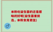 米粉吃益生菌的还是原味的好呢(益生菌里挑选，米粉食用更佳)