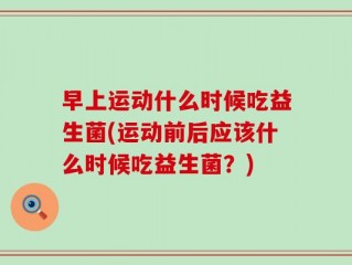 早上运动什么时候吃益生菌(运动前后应该什么时候吃益生菌？)