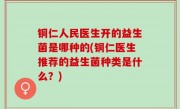铜仁人民医生开的益生菌是哪种的(铜仁医生推荐的益生菌种类是什么？)