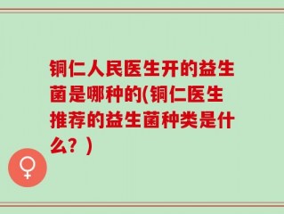 铜仁人民医生开的益生菌是哪种的(铜仁医生推荐的益生菌种类是什么？)