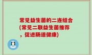 常见益生菌的二连组合(常见二联益生菌推荐，促进肠道健康)