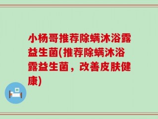 小杨哥推荐除螨沐浴露益生菌(推荐除螨沐浴露益生菌，改善皮肤健康)