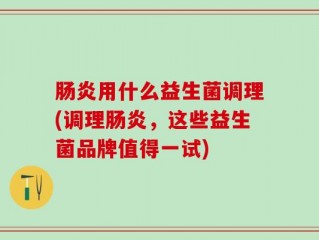 肠炎用什么益生菌调理(调理肠炎，这些益生菌品牌值得一试)