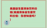 美国益生菌液体饮料价格(美国液体益生菌饮料价格：你想知道吗？)