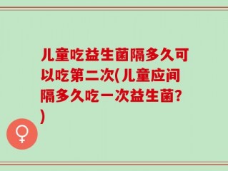 儿童吃益生菌隔多久可以吃第二次(儿童应间隔多久吃一次益生菌？)