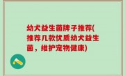 幼犬益生菌牌子推荐(推荐几款优质幼犬益生菌，维护宠物健康)