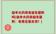益丰大药房有益生菌粉吗(益丰大药房益生菌粉：有用还是无效？)