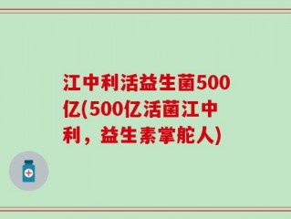 江中利活益生菌500亿(500亿活菌江中利，益生素掌舵人)