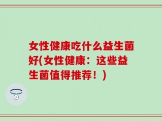 女性健康吃什么益生菌好(女性健康：这些益生菌值得推荐！)