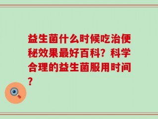 益生菌什么时候吃治便秘效果最好百科？科学合理的益生菌服用时间？