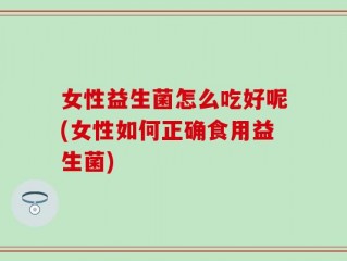 女性益生菌怎么吃好呢(女性如何正确食用益生菌)